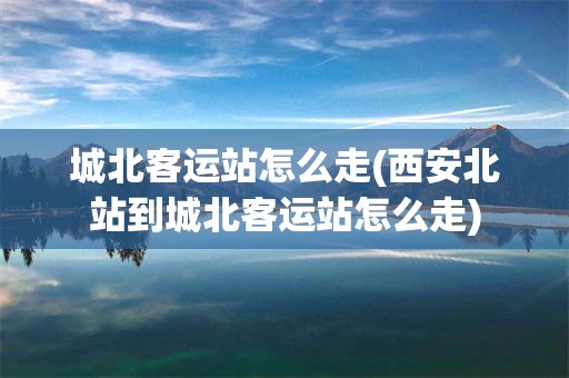城北客运站怎么走(西安北站到城北客运站怎么走)