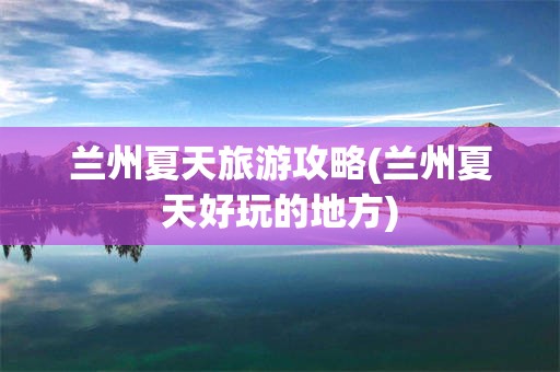 兰州夏天旅游攻略(兰州夏天好玩的地方)