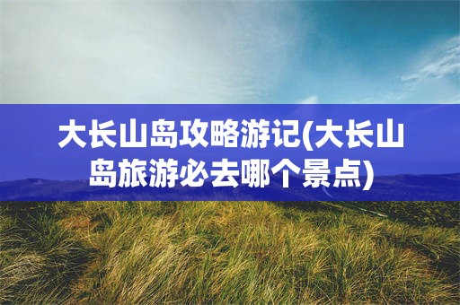 大长山岛攻略游记(大长山岛旅游必去哪个景点)