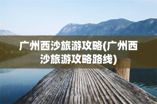 广州西沙旅游攻略(广州西沙旅游攻略路线)