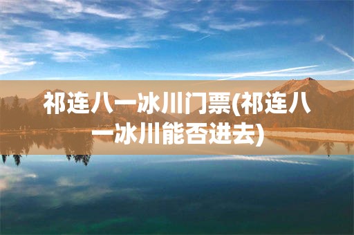 祁连八一冰川门票(祁连八一冰川能否进去)