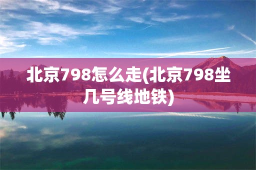 北京798怎么走(北京798坐几号线地铁)