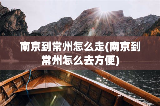南京到常州怎么走(南京到常州怎么去方便)