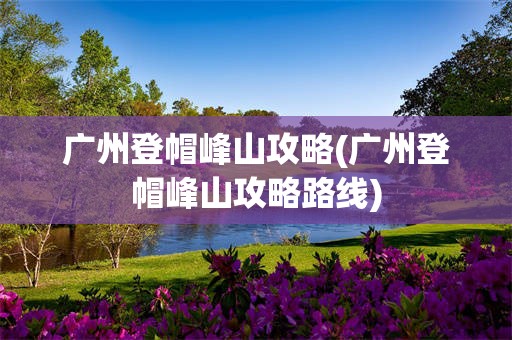 广州登帽峰山攻略(广州登帽峰山攻略路线)