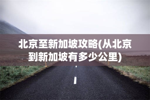 北京至新加坡攻略(从北京到新加坡有多少公里)