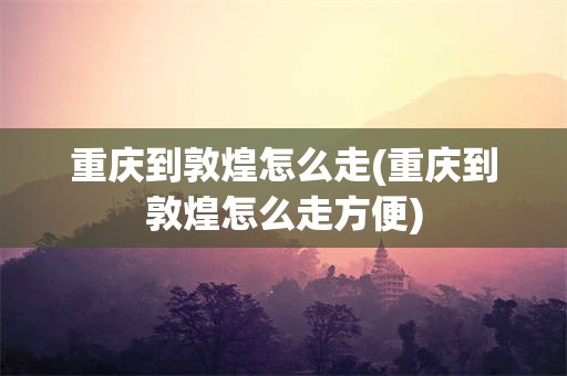 重庆到敦煌怎么走(重庆到敦煌怎么走方便)