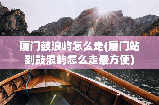 厦门鼓浪屿怎么走(厦门站到鼓浪屿怎么走最方便)