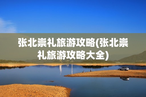 张北崇礼旅游攻略(张北崇礼旅游攻略大全)