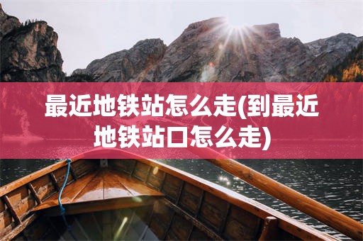 最近地铁站怎么走(到最近地铁站口怎么走)