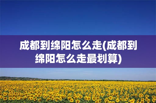 成都到绵阳怎么走(成都到绵阳怎么走最划算)