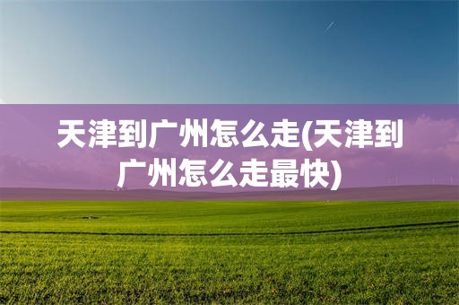 天津到广州怎么走(天津到广州怎么走最快)