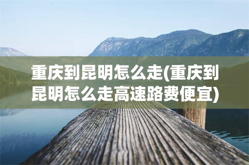 重庆到昆明怎么走(重庆到昆明怎么走高速路费便宜)