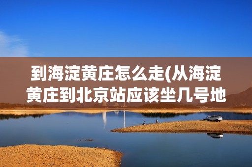 到海淀黄庄怎么走(从海淀黄庄到北京站应该坐几号地铁)