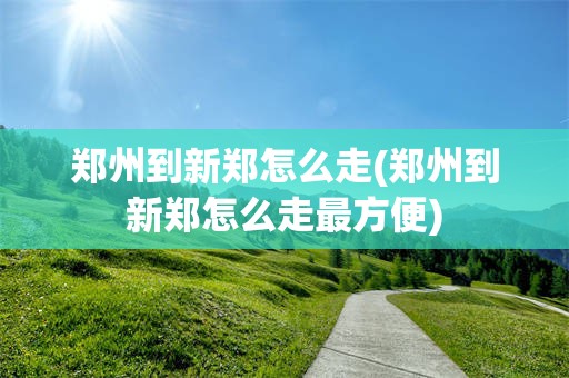 郑州到新郑怎么走(郑州到新郑怎么走最方便)