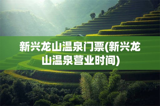 新兴龙山温泉门票(新兴龙山温泉营业时间)