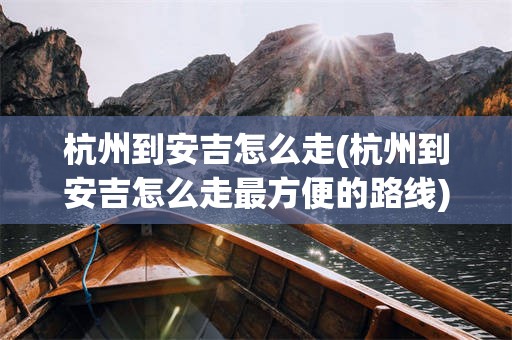 杭州到安吉怎么走(杭州到安吉怎么走最方便的路线)