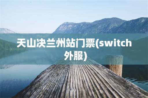 天山决兰州站门票(switch 外服)