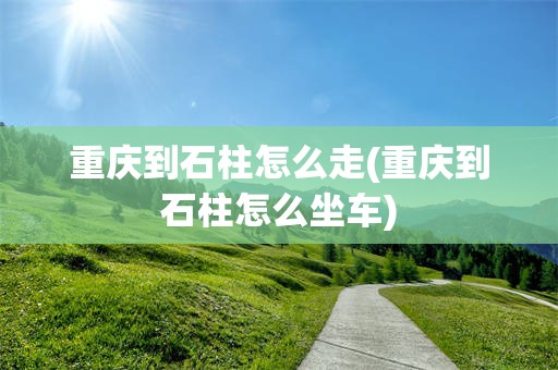 重庆到石柱怎么走(重庆到石柱怎么坐车)