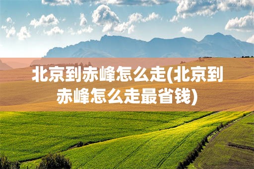 北京到赤峰怎么走(北京到赤峰怎么走最省钱)