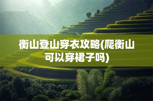 衡山登山穿衣攻略(爬衡山可以穿裙子吗)