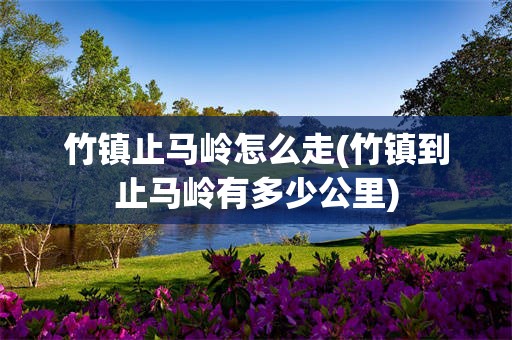 竹镇止马岭怎么走(竹镇到止马岭有多少公里)