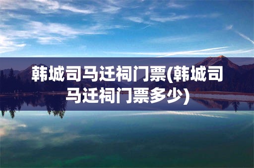 韩城司马迁祠门票(韩城司马迁祠门票多少)