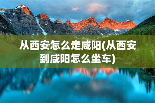 从西安怎么走咸阳(从西安到咸阳怎么坐车)