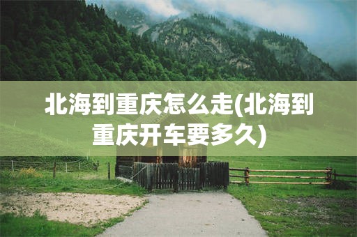 北海到重庆怎么走(北海到重庆开车要多久)