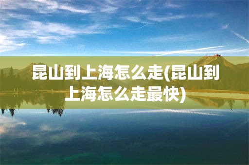 昆山到上海怎么走(昆山到上海怎么走最快)