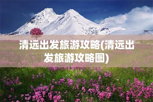 清远出发旅游攻略(清远出发旅游攻略图)