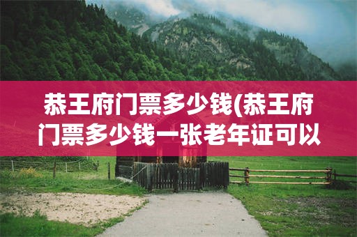 恭王府门票多少钱(恭王府门票多少钱一张老年证可以用吗)