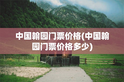 中国翰园门票价格(中国翰园门票价格多少)