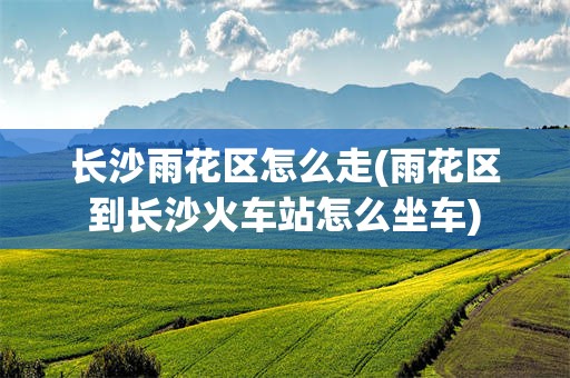 长沙雨花区怎么走(雨花区到长沙火车站怎么坐车)