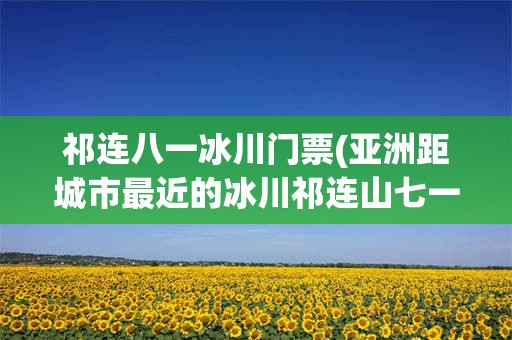 祁连八一冰川门票(亚洲距城市最近的冰川祁连山七一冰川)