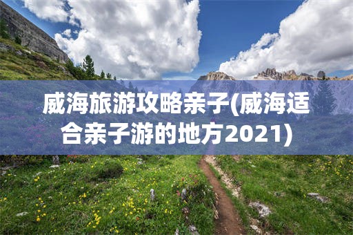威海旅游攻略亲子(威海适合亲子游的地方2021)