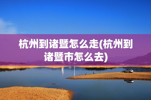 杭州到诸暨怎么走(杭州到诸暨市怎么去)