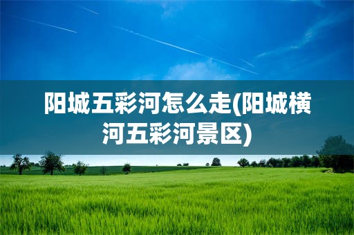 阳城五彩河怎么走(阳城横河五彩河景区)