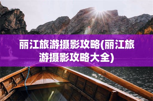 丽江旅游摄影攻略(丽江旅游摄影攻略大全)