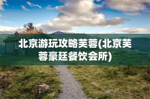 北京游玩攻略芙蓉(北京芙蓉豪廷餐饮会所)