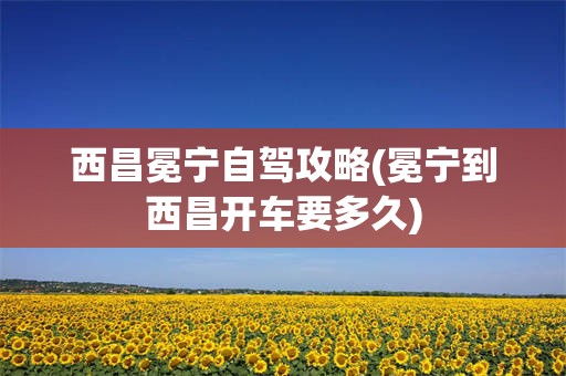 西昌冕宁自驾攻略(冕宁到西昌开车要多久)