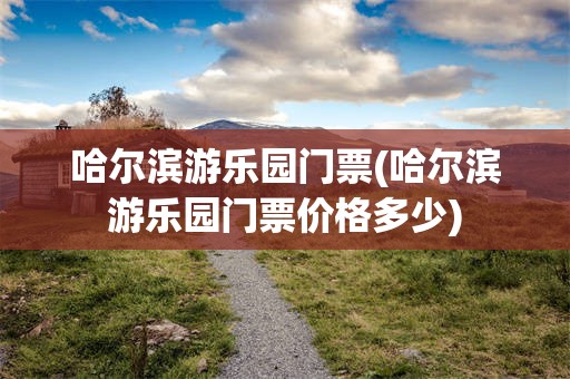 哈尔滨游乐园门票(哈尔滨游乐园门票价格多少)