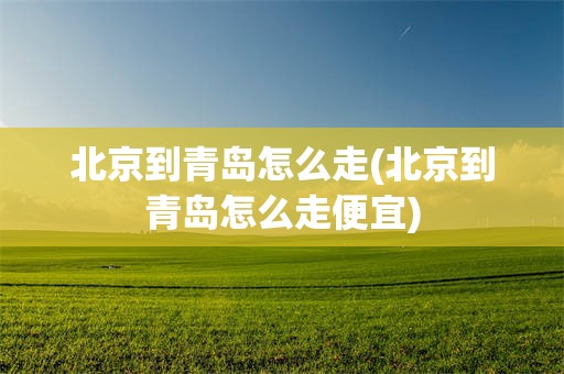 北京到青岛怎么走(北京到青岛怎么走便宜)