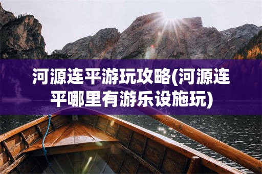 河源连平游玩攻略(河源连平哪里有游乐设施玩)