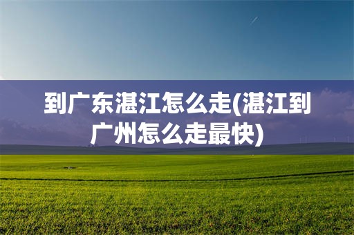 到广东湛江怎么走(湛江到广州怎么走最快)