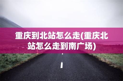 重庆到北站怎么走(重庆北站怎么走到南广场)