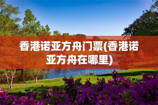 香港诺亚方舟门票(香港诺亚方舟在哪里)
