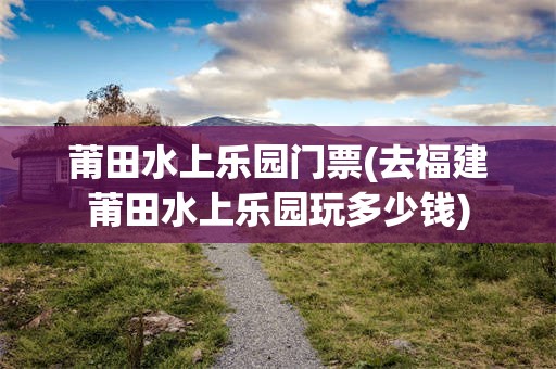 莆田水上乐园门票(去福建莆田水上乐园玩多少钱)