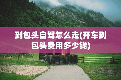 到包头自驾怎么走(开车到包头费用多少钱)