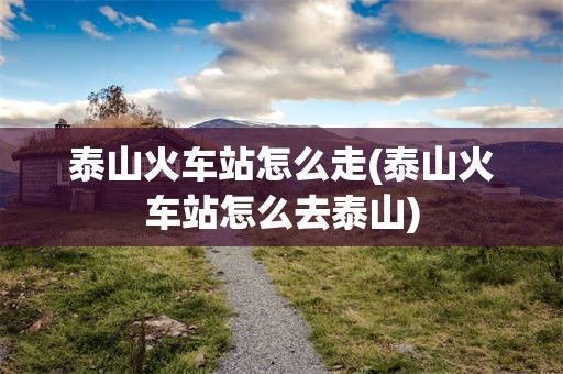 泰山火车站怎么走(泰山火车站怎么去泰山)