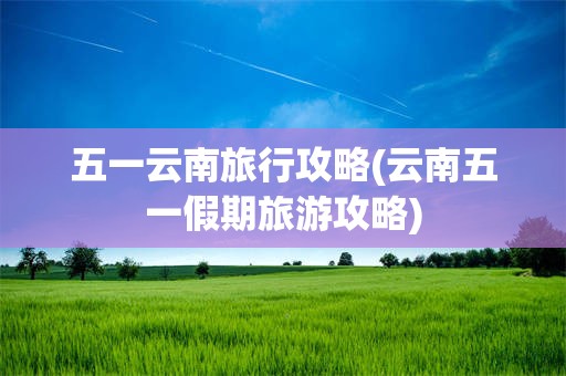 五一云南旅行攻略(云南五一假期旅游攻略)